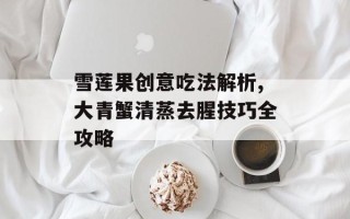 雪莲果创意吃法解析,大青蟹清蒸去腥技巧全攻略