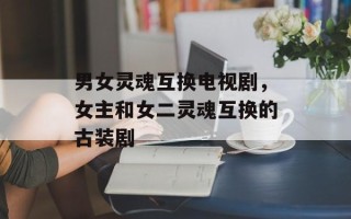 男女灵魂互换电视剧，女主和女二灵魂互换的古装剧