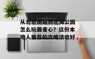 从北京南站到北海公园怎么玩最省心？这份本地人推荐的攻略请收好