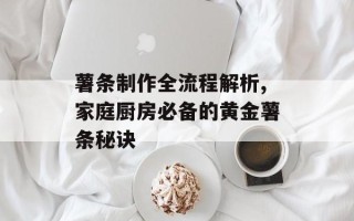 薯条制作全流程解析,家庭厨房必备的黄金薯条秘诀