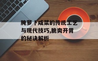 腌萝卜咸菜的传统工艺与现代技巧,脆爽开胃的秘诀解析