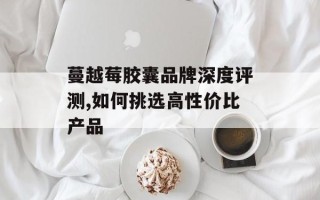 蔓越莓胶囊品牌深度评测,如何挑选高性价比产品