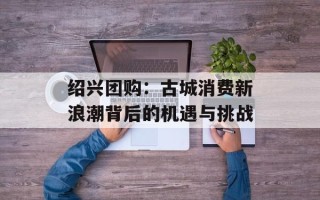 绍兴团购：古城消费新浪潮背后的机遇与挑战