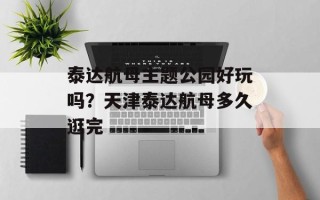 泰达航母主题公园好玩吗？天津泰达航母多久逛完