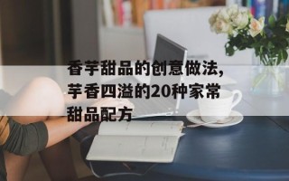 香芋甜品的创意做法,芋香四溢的20种家常甜品配方