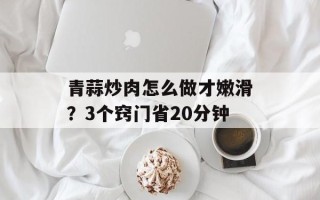 青蒜炒肉怎么做才嫩滑？3个窍门省20分钟