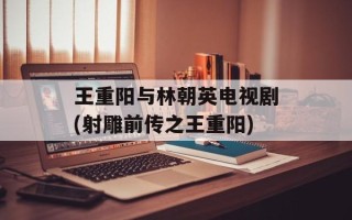 王重阳与林朝英电视剧(射雕前传之王重阳)