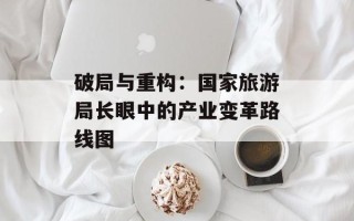 破局与重构：国家旅游局长眼中的产业变革路线图