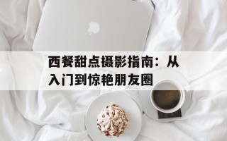 西餐甜点摄影指南：从入门到惊艳朋友圈