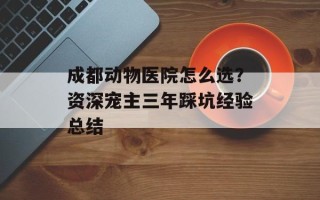 成都动物医院怎么选？资深宠主三年踩坑经验总结