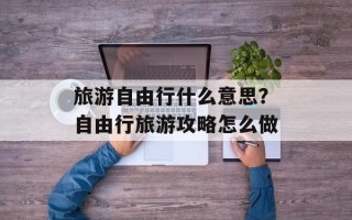 旅游自由行什么意思？自由行旅游攻略怎么做