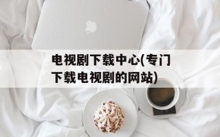 电视剧下载中心(专门下载电视剧的网站)