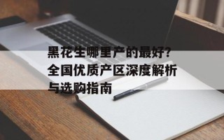 黑花生哪里产的最好？全国优质产区深度解析与选购指南