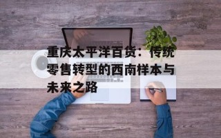 重庆太平洋百货：传统零售转型的西南样本与未来之路