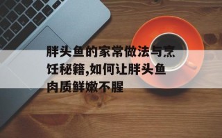 胖头鱼的家常做法与烹饪秘籍,如何让胖头鱼肉质鲜嫩不腥