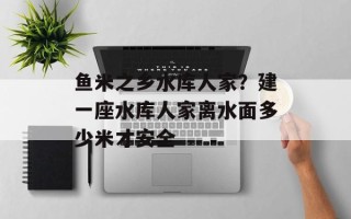 鱼米之乡水库人家？建一座水库人家离水面多少米才安全