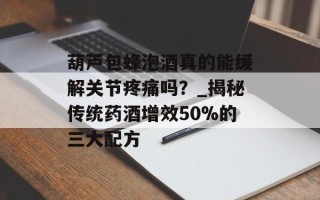 葫芦包蜂泡酒真的能缓解关节疼痛吗？_揭秘传统药酒增效50%的三大配方
