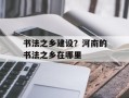 书法之乡建设？河南的书法之乡在哪里