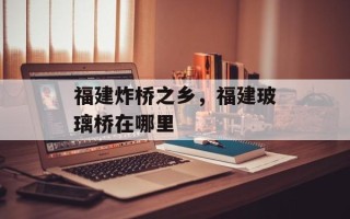 福建炸桥之乡，福建玻璃桥在哪里