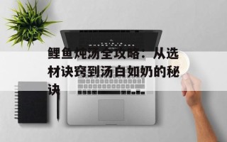 鲤鱼炖汤全攻略：从选材诀窍到汤白如奶的秘诀