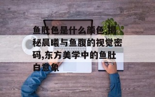 鱼肚色是什么颜色,揭秘晨曦与鱼腹的视觉密码,东方美学中的鱼肚白意象