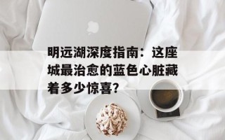 明远湖深度指南：这座城最治愈的蓝色心脏藏着多少惊喜？
