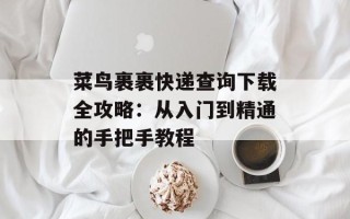 菜鸟裹裹快递查询下载全攻略：从入门到精通的手把手教程