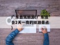 广东自驾旅游(广东适合2天一夜的旅游景点)