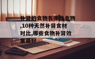 补肾的食物有哪些食物,10种天然补肾食材对比,哪些食物补肾效果最好