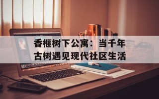 香榧树下公寓：当千年古树遇见现代社区生活
