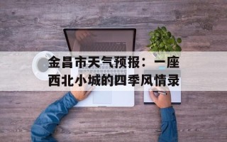 金昌市天气预报：一座西北小城的四季风情录