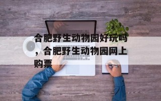 合肥野生动物园好玩吗，合肥野生动物园网上购票