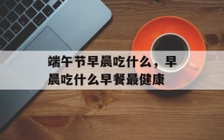 端午节早晨吃什么，早晨吃什么早餐最健康