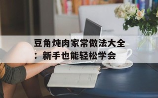 豆角炖肉家常做法大全：新手也能轻松学会