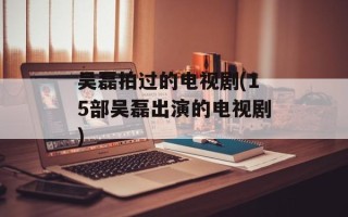 吴磊拍过的电视剧(15部吴磊出演的电视剧)