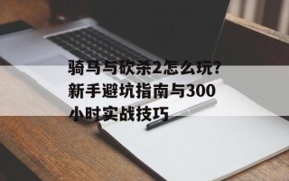 骑马与砍杀2怎么玩？新手避坑指南与300小时实战技巧