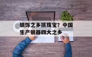 银饰之乡挑珠宝？中国生产银器四大之乡