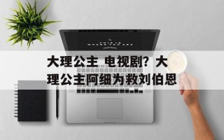 大理公主 电视剧？大理公主阿细为救刘伯恩