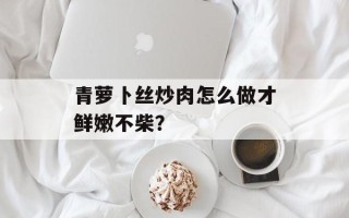 青萝卜丝炒肉怎么做才鲜嫩不柴？