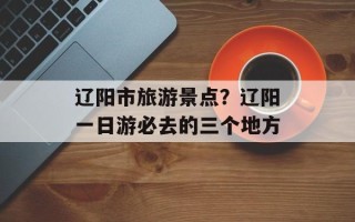 辽阳市旅游景点？辽阳一日游必去的三个地方