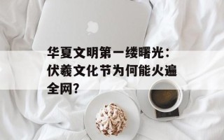 华夏文明第一缕曙光：伏羲文化节为何能火遍全网？