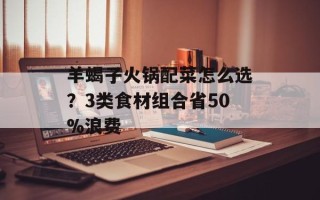 羊蝎子火锅配菜怎么选？3类食材组合省50%浪费