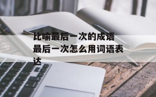 比喻最后一次的成语 最后一次怎么用词语表达