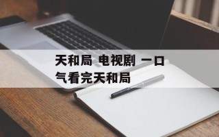 天和局 电视剧 一口气看完天和局
