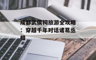成都武侯祠旅游全攻略：穿越千年对话诸葛丞相
