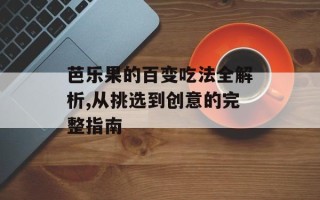 芭乐果的百变吃法全解析,从挑选到创意的完整指南