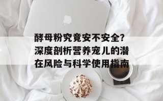 酵母粉究竟安不安全？深度剖析营养宠儿的潜在风险与科学使用指南