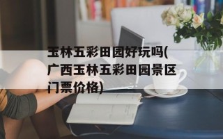 玉林五彩田园好玩吗(广西玉林五彩田园景区门票价格)
