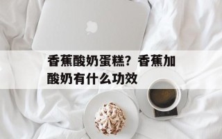 香蕉酸奶蛋糕？香蕉加酸奶有什么功效