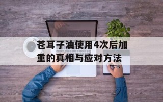苍耳子油使用4次后加重的真相与应对方法